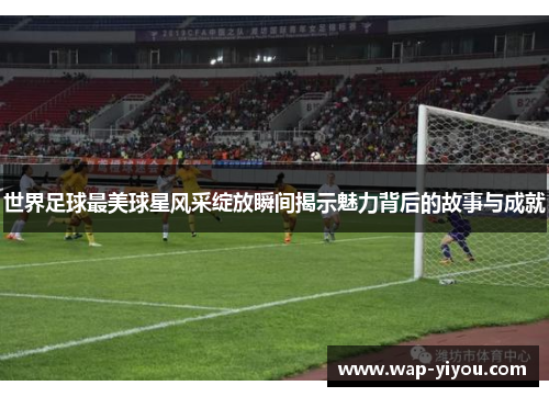 世界足球最美球星风采绽放瞬间揭示魅力背后的故事与成就