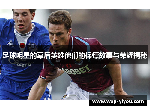 足球明星的幕后英雄他们的保镖故事与荣耀揭秘