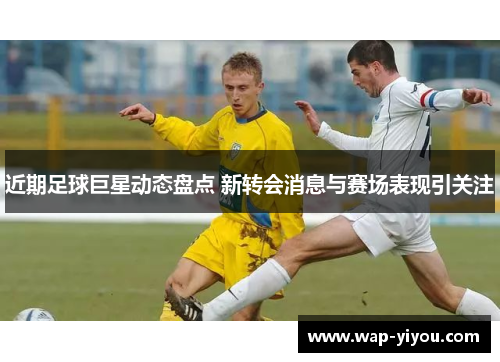 近期足球巨星动态盘点 新转会消息与赛场表现引关注