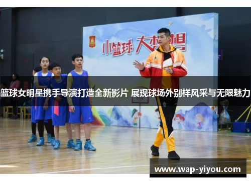 篮球女明星携手导演打造全新影片 展现球场外别样风采与无限魅力