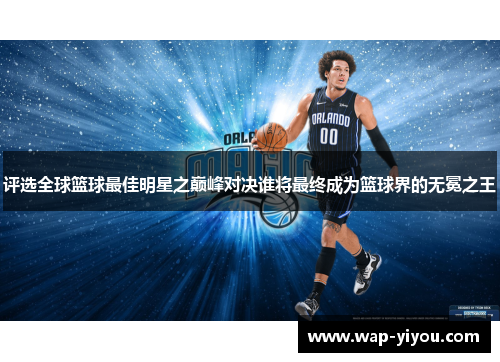 评选全球篮球最佳明星之巅峰对决谁将最终成为篮球界的无冕之王